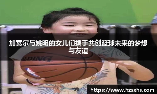 加索尔与姚明的女儿们携手共创篮球未来的梦想与友谊